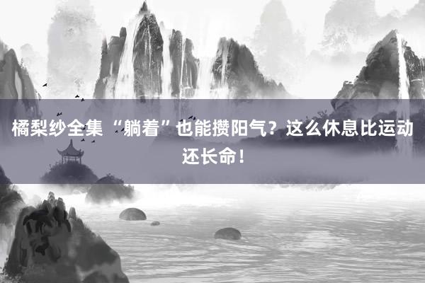 橘梨纱全集 “躺着”也能攒阳气？这么休息比运动还长命！