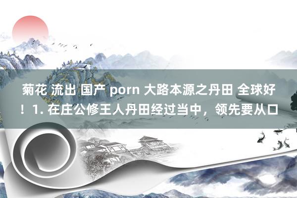 菊花 流出 国产 porn 大路本源之丹田 全球好！1. 在庄公修王人丹田经过当中，领先要从口