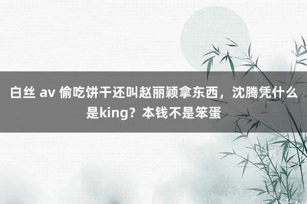 白丝 av 偷吃饼干还叫赵丽颖拿东西，沈腾凭什么是king？本钱不是笨蛋