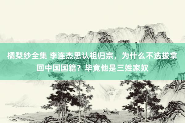 橘梨纱全集 李连杰思认祖归宗，为什么不选拔拿回中国国籍？毕竟他是三姓家奴