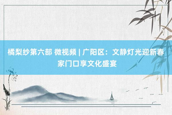 橘梨纱第六部 微视频 | 广阳区：文静灯光迎新春 家门口享文化盛宴