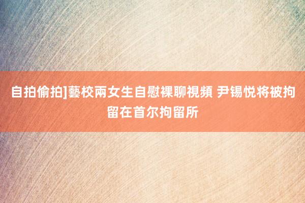 自拍偷拍]藝校兩女生自慰裸聊視頻 尹锡悦将被拘留在首尔拘留所