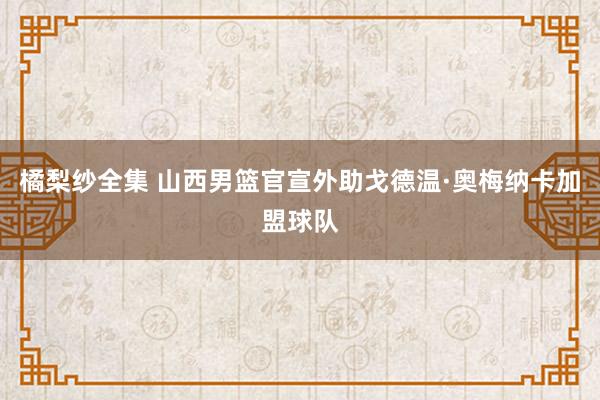 橘梨纱全集 山西男篮官宣外助戈德温·奥梅纳卡加盟球队