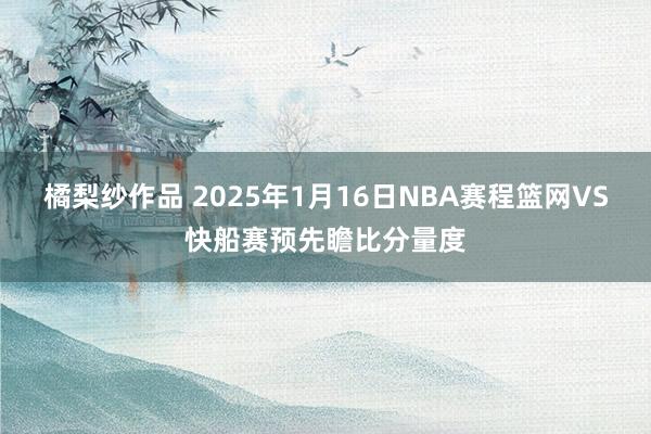 橘梨纱作品 2025年1月16日NBA赛程篮网VS快船赛预先瞻比分量度