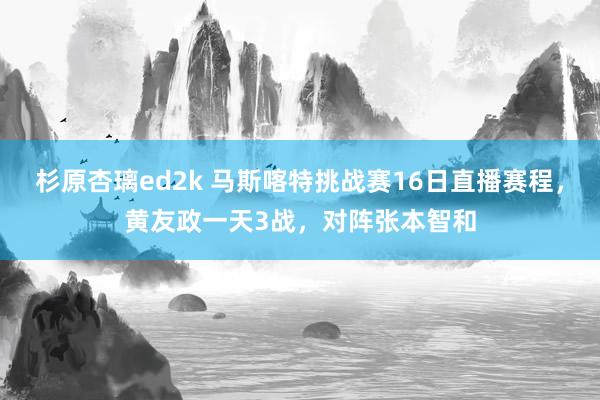 杉原杏璃ed2k 马斯喀特挑战赛16日直播赛程，黄友政一天3战，对阵张本智和