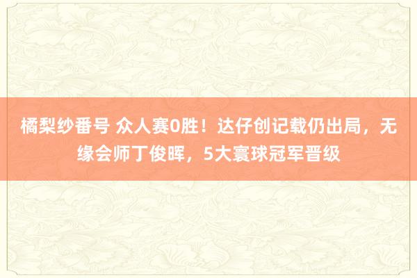 橘梨纱番号 众人赛0胜！达仔创记载仍出局，无缘会师丁俊晖，5大寰球冠军晋级