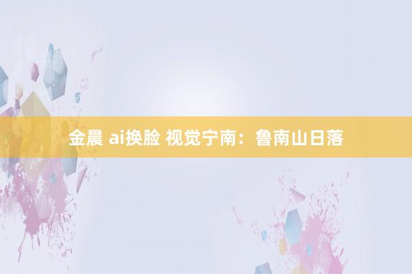 金晨 ai换脸 视觉宁南：鲁南山日落