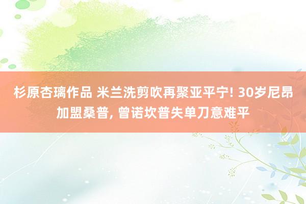 杉原杏璃作品 米兰洗剪吹再聚亚平宁! 30岁尼昂加盟桑普， 曾诺坎普失单刀意难平