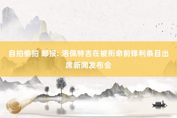 自拍偷拍 邮报: 洛佩特吉在被衔命前锋利条目出席新闻发布会