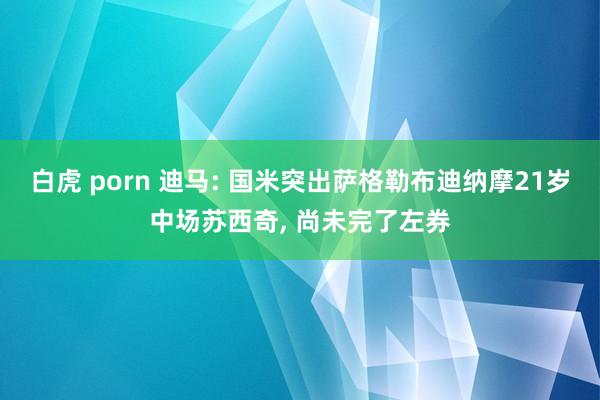 白虎 porn 迪马: 国米突出萨格勒布迪纳摩21岁中场苏西奇， 尚未完了左券