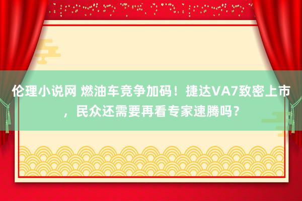 伦理小说网 燃油车竞争加码！捷达VA7致密上市，民众还需要再看专家速腾吗？