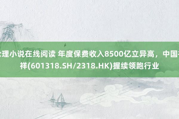 伦理小说在线阅读 年度保费收入8500亿立异高，中国祯祥(601318.SH/2318.HK)握续领跑行业