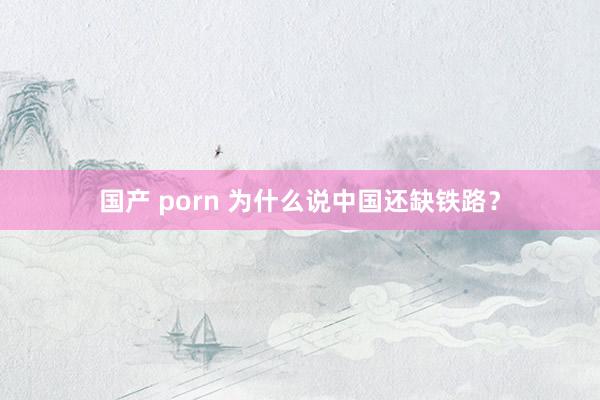 国产 porn 为什么说中国还缺铁路？