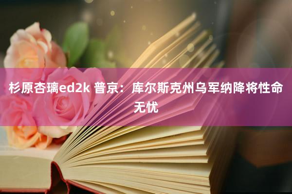 杉原杏璃ed2k 普京：库尔斯克州乌军纳降将性命无忧