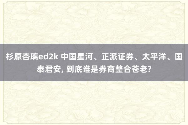 杉原杏璃ed2k 中国星河、正派证券、太平洋、国泰君安， 到底谁是券商整合苍老?