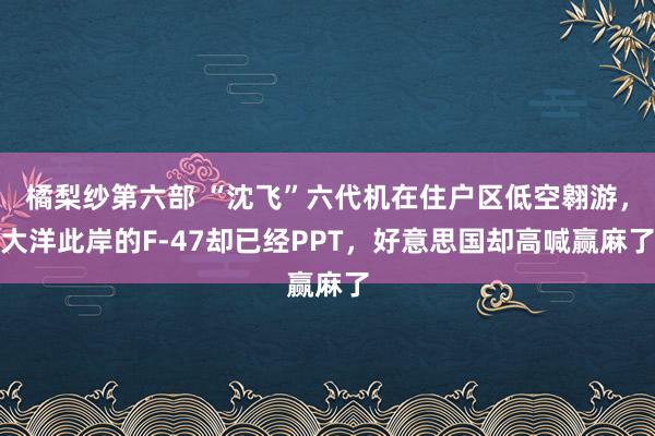 橘梨纱第六部 “沈飞”六代机在住户区低空翱游，大洋此岸的F-47却已经PPT，好意思国却高喊赢麻了